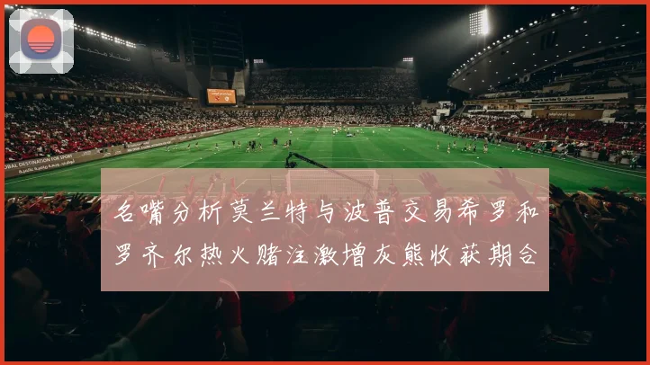 名嘴分析莫兰特与波普交易希罗和罗齐尔热火赌注激增灰熊收获期合同