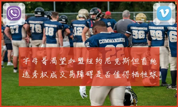 字母哥渴望加盟纽约尼克斯但首轮选秀权成交易障碍是否值得牺牲球队深度