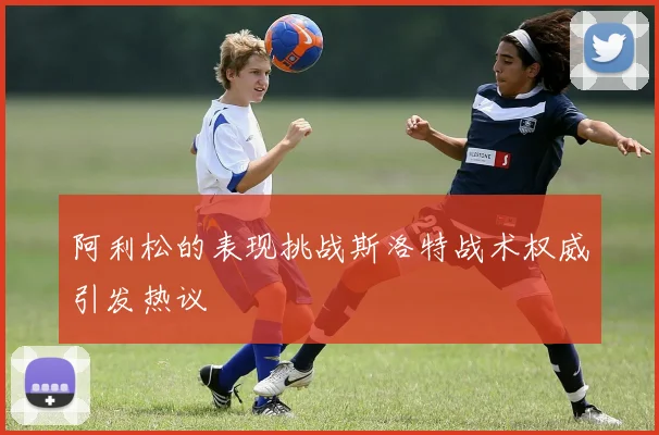 阿利松的表现挑战斯洛特战术权威引发热议