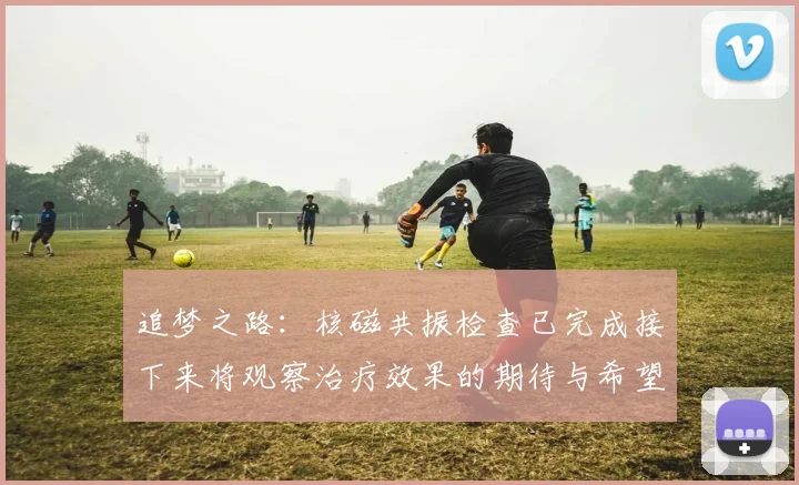 追梦之路：核磁共振检查已完成接下来将观察治疗效果的期待与希望