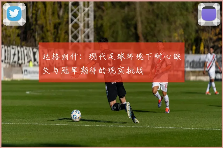 达格利什：现代足球环境下耐心缺失与冠军期待的现实挑战