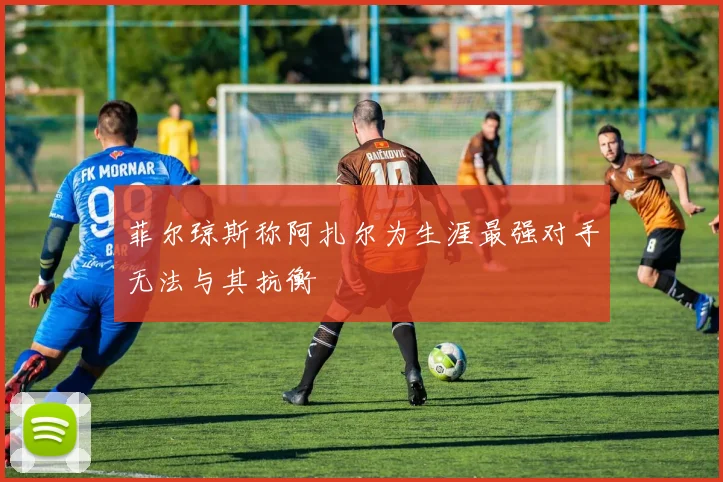 菲尔琼斯称阿扎尔为生涯最强对手无法与其抗衡