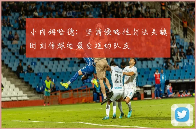 小内姆哈德：坚持侵略性打法关键时刻传球给最合适的队友