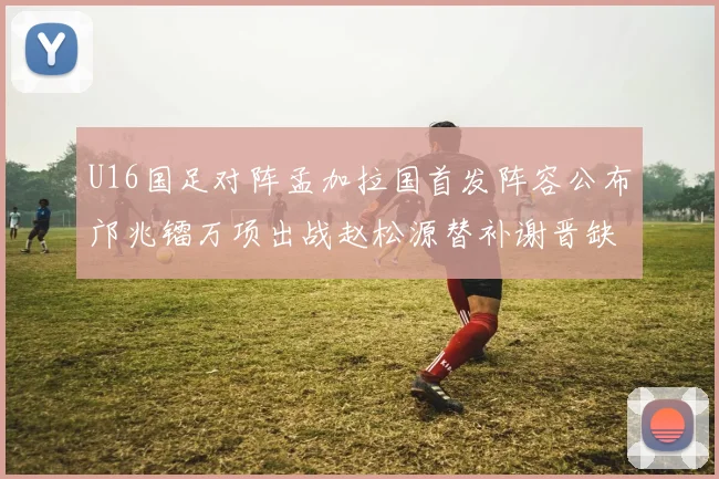 U16国足对阵孟加拉国首发阵容公布邝兆镭万项出战赵松源替补谢晋缺席