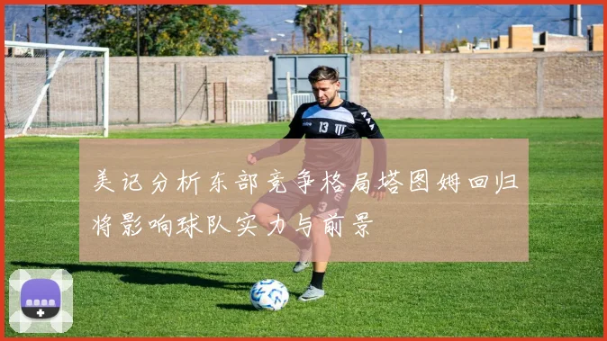 美记分析东部竞争格局塔图姆回归将影响球队实力与前景