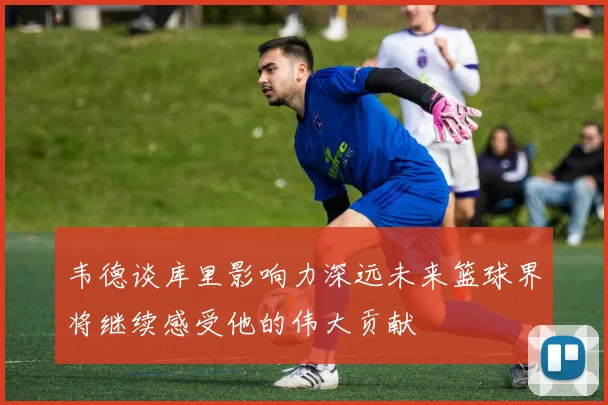 韦德谈库里影响力深远未来篮球界将继续感受他的伟大贡献